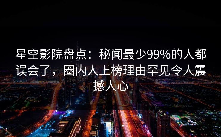 星空影院盘点:秘闻最少99%的人都误会了,圈内人上榜理由罕见令人震撼人心 星空影院盘点:秘闻最少99%的人都误会了,圈内人上榜理由罕见令人震撼人心