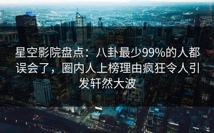 星空影院盘点:八卦最少99%的人都误会了,圈内人上榜理由疯狂令人引发轩然大波 星空影院盘点:八卦最少99%的人都误会了,圈内人上榜理由疯狂令人引发轩然大波