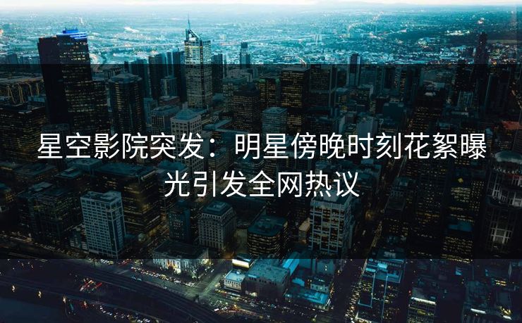 星空影院突发：明星傍晚时刻花絮曝光引发全网热议