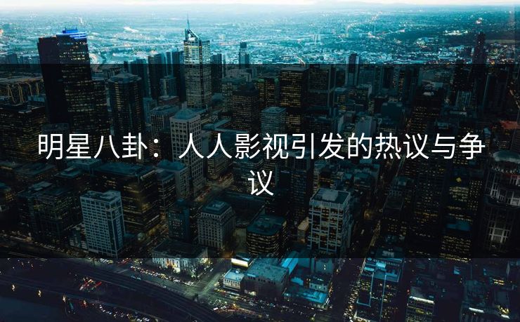 明星八卦:人人影视引发的热议与争议 明星八卦:人人影视引发的热议与争议