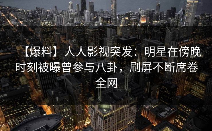 【爆料】人人影视突发:明星在傍晚时刻被曝曾参与八卦,刷屏不断席卷全网 【爆料】人人影视突发:明星在傍晚时刻被曝曾参与八卦,刷屏不断席卷全网