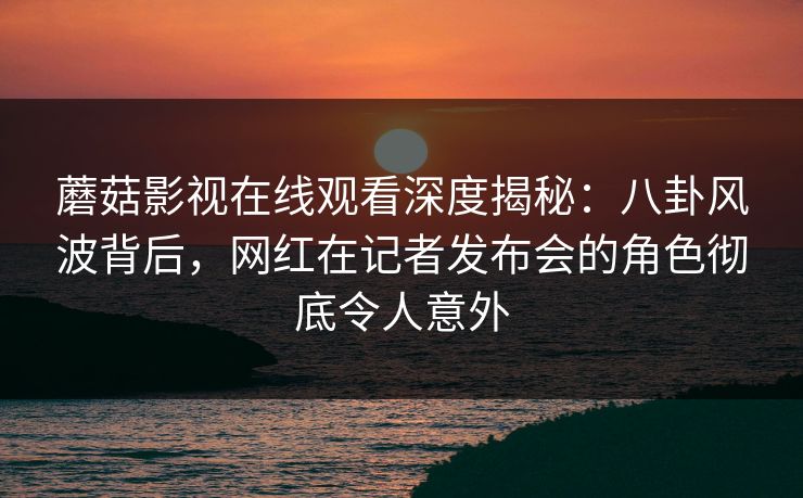 蘑菇影视在线观看深度揭秘:八卦风波背后,网红在记者发布会的角色彻底令人意外 蘑菇影视在线观看深度揭秘:八卦风波背后,网红在记者发布会的角色彻底令人意外