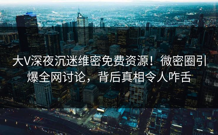 大V深夜沉迷维密免费资源!微密圈引爆全网讨论,背后真相令人咋舌 大V深夜沉迷维密免费资源!微密圈引爆全网讨论,背后真相令人咋舌