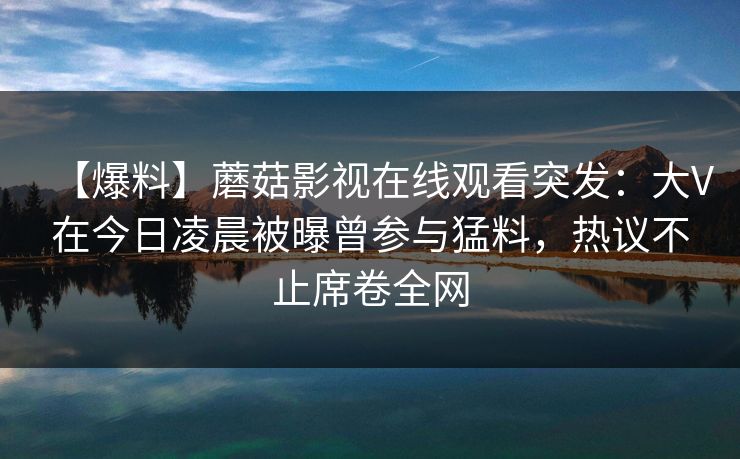 【爆料】蘑菇影视在线观看突发：大V在今日凌晨被曝曾参与猛料，热议不止席卷全网