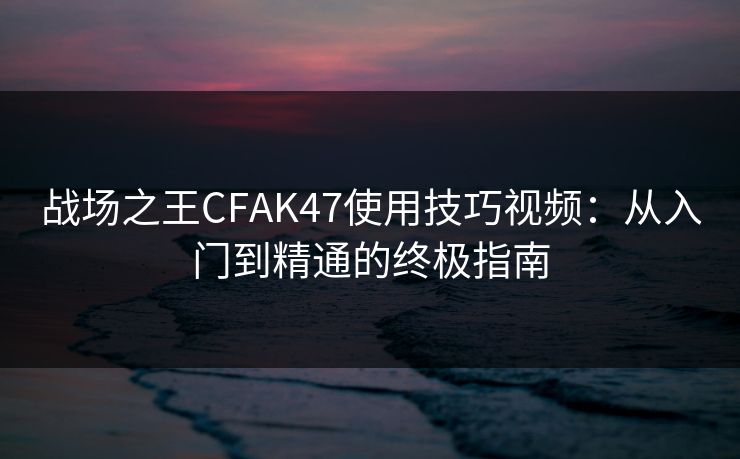 战场之王CFAK47使用技巧视频:从入门到精通的终极指南 战场之王CFAK47使用技巧视频:从入门到精通的终极指南