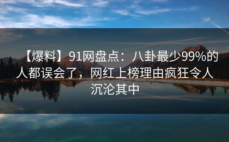 【爆料】91网盘点：八卦最少99%的人都误会了，网红上榜理由疯狂令人沉沦其中