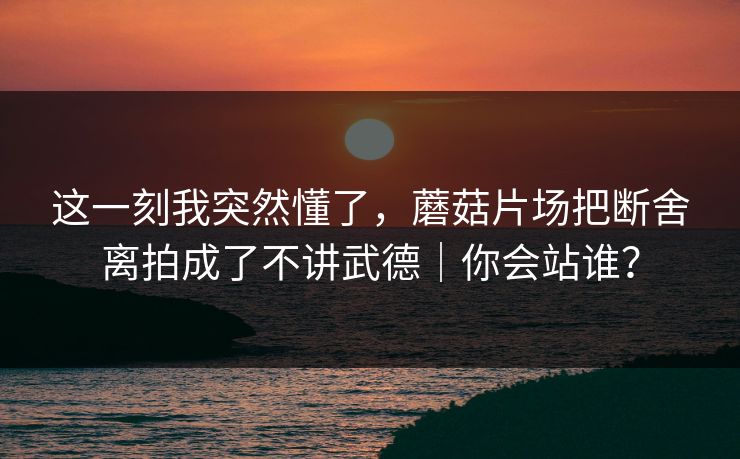 这一刻我突然懂了，蘑菇片场把断舍离拍成了不讲武德｜你会站谁？