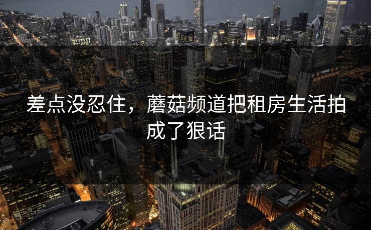 差点没忍住，蘑菇频道把租房生活拍成了狠话