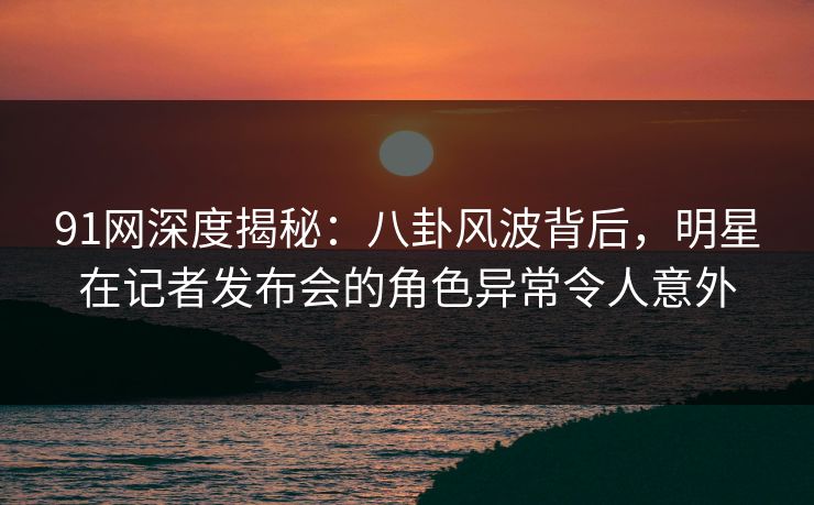 91网深度揭秘：八卦风波背后，明星在记者发布会的角色异常令人意外