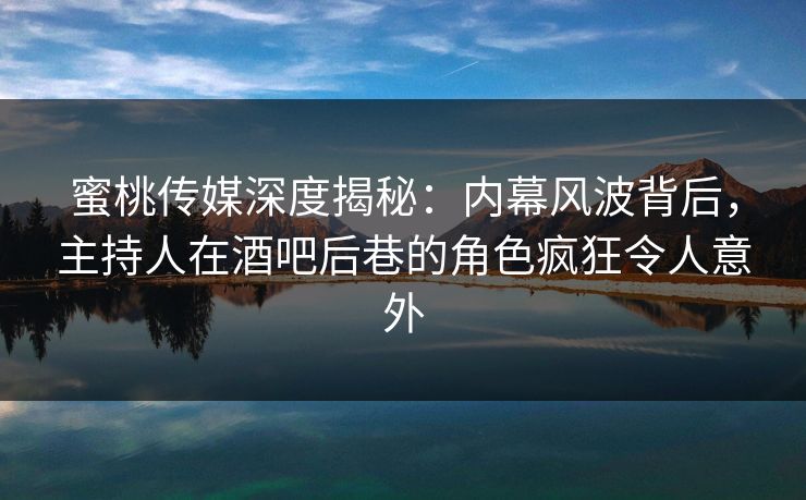 蜜桃传媒深度揭秘：内幕风波背后，主持人在酒吧后巷的角色疯狂令人意外