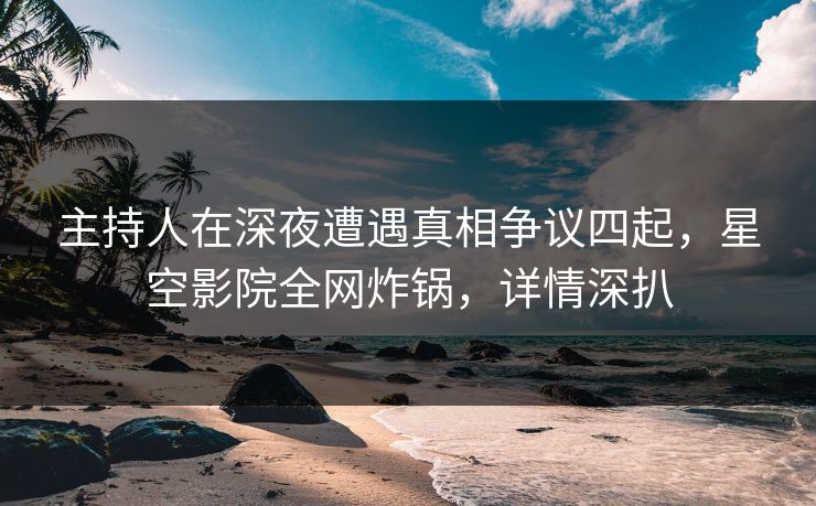 主持人在深夜遭遇真相争议四起，星空影院全网炸锅，详情深扒