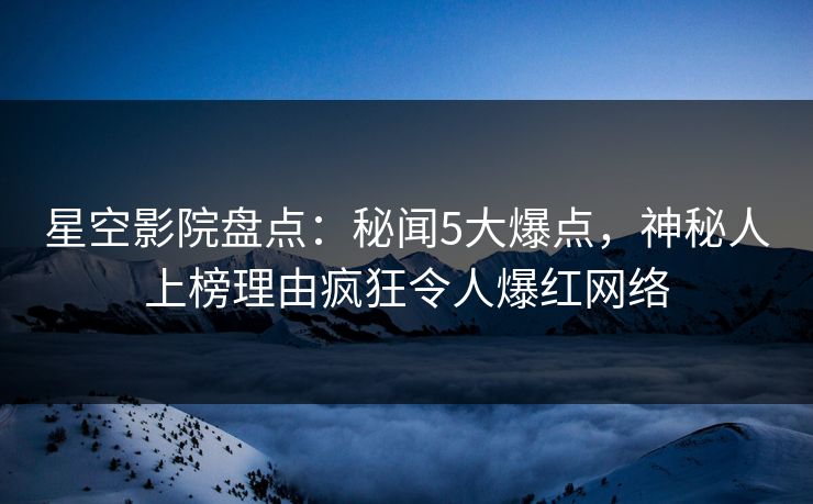 星空影院盘点：秘闻5大爆点，神秘人上榜理由疯狂令人爆红网络