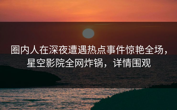 圈内人在深夜遭遇热点事件惊艳全场，星空影院全网炸锅，详情围观