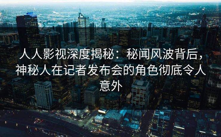 人人影视深度揭秘：秘闻风波背后，神秘人在记者发布会的角色彻底令人意外