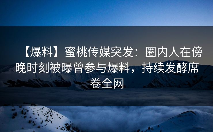 【爆料】蜜桃传媒突发：圈内人在傍晚时刻被曝曾参与爆料，持续发酵席卷全网