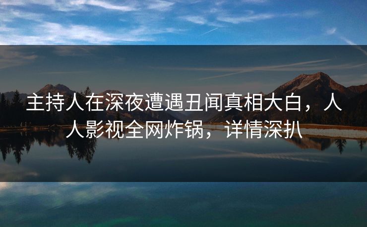 主持人在深夜遭遇丑闻真相大白，人人影视全网炸锅，详情深扒