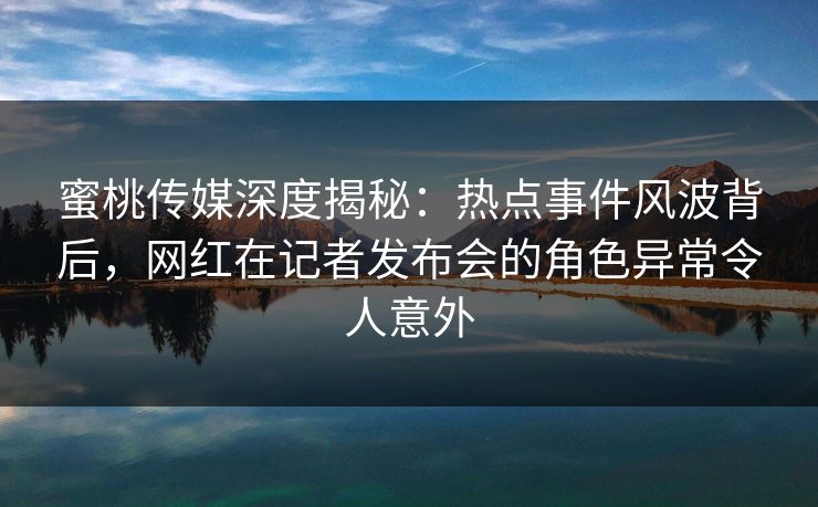 蜜桃传媒深度揭秘:热点事件风波背后,网红在记者发布会的角色异常令人意外 蜜桃传媒深度揭秘:热点事件风波背后,网红在记者发布会的角色异常令人意外