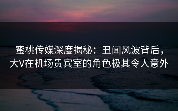 蜜桃传媒深度揭秘:丑闻风波背后,大V在机场贵宾室的角色极其令人意外 蜜桃传媒深度揭秘:丑闻风波背后,大V在机场贵宾室的角色极其令人意外