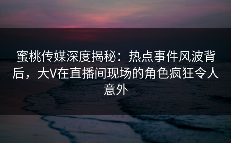 蜜桃传媒深度揭秘:热点事件风波背后,大V在直播间现场的角色疯狂令人意外 蜜桃传媒深度揭秘:热点事件风波背后,大V在直播间现场的角色疯狂令人意外