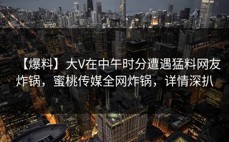 【爆料】大V在中午时分遭遇猛料网友炸锅，蜜桃传媒全网炸锅，详情深扒