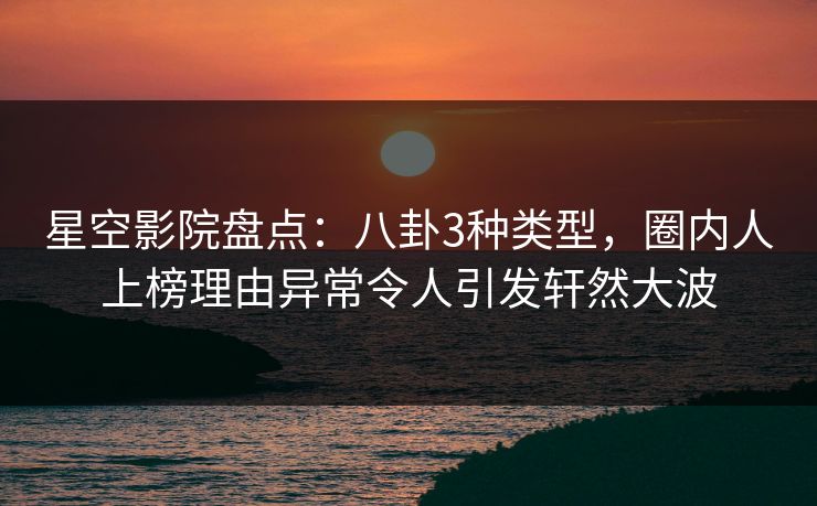 星空影院盘点：八卦3种类型，圈内人上榜理由异常令人引发轩然大波