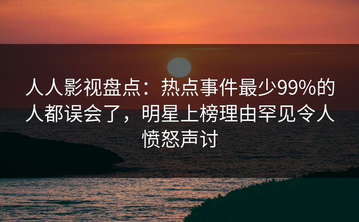 人人影视盘点：热点事件最少99%的人都误会了，明星上榜理由罕见令人愤怒声讨