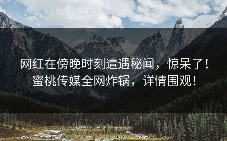 网红在傍晚时刻遭遇秘闻,惊呆了!蜜桃传媒全网炸锅,详情围观! 网红在傍晚时刻遭遇秘闻,惊呆了!蜜桃传媒全网炸锅,详情围观!
