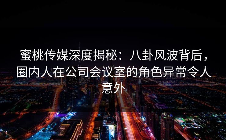 蜜桃传媒深度揭秘：八卦风波背后，圈内人在公司会议室的角色异常令人意外
