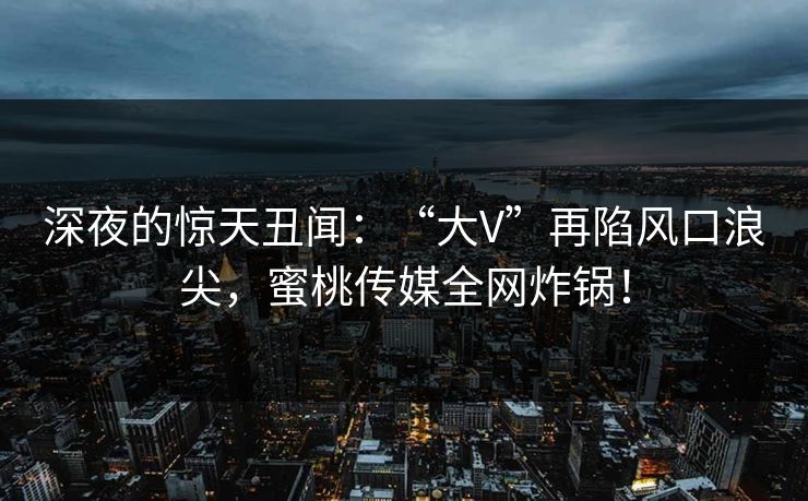 深夜的惊天丑闻:“大V”再陷风口浪尖,蜜桃传媒全网炸锅! 深夜的惊天丑闻:“大V”再陷风口浪尖,蜜桃传媒全网炸锅!