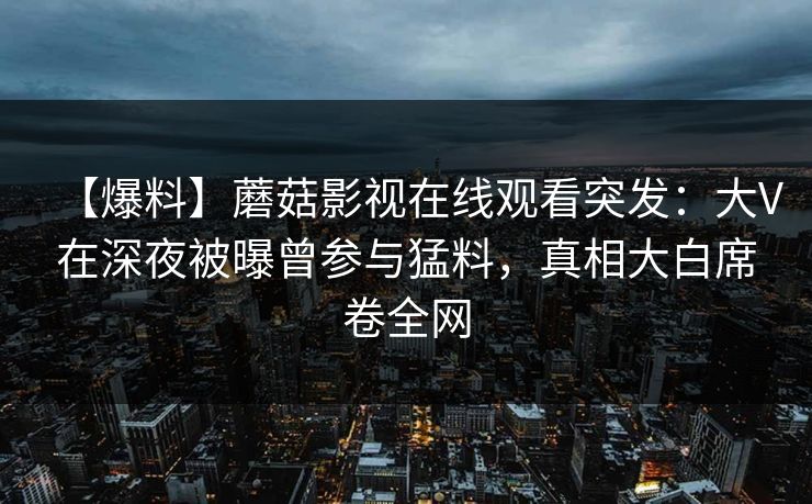 【爆料】蘑菇影视在线观看突发：大V在深夜被曝曾参与猛料，真相大白席卷全网