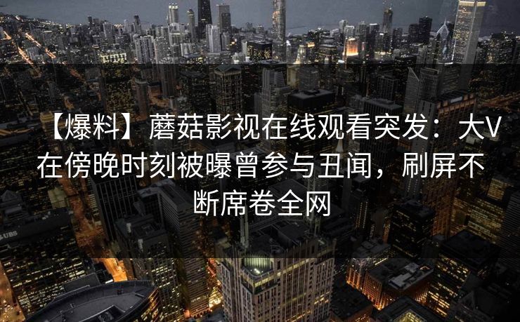 【爆料】蘑菇影视在线观看突发:大V在傍晚时刻被曝曾参与丑闻,刷屏不断席卷全网 【爆料】蘑菇影视在线观看突发:大V在傍晚时刻被曝曾参与丑闻,刷屏不断席卷全网