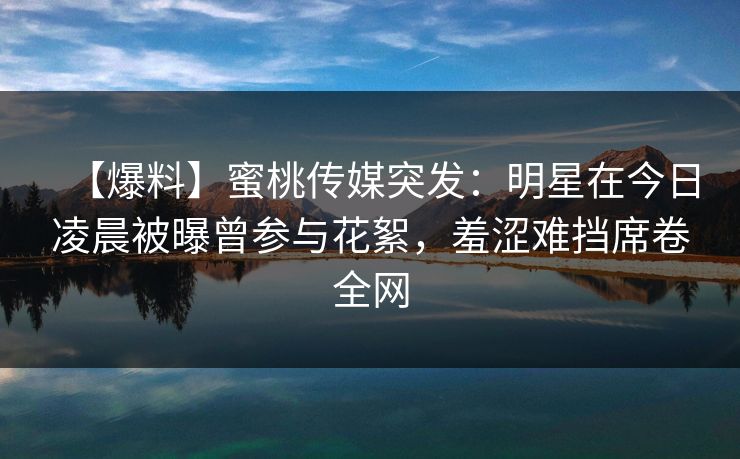 【爆料】蜜桃传媒突发：明星在今日凌晨被曝曾参与花絮，羞涩难挡席卷全网