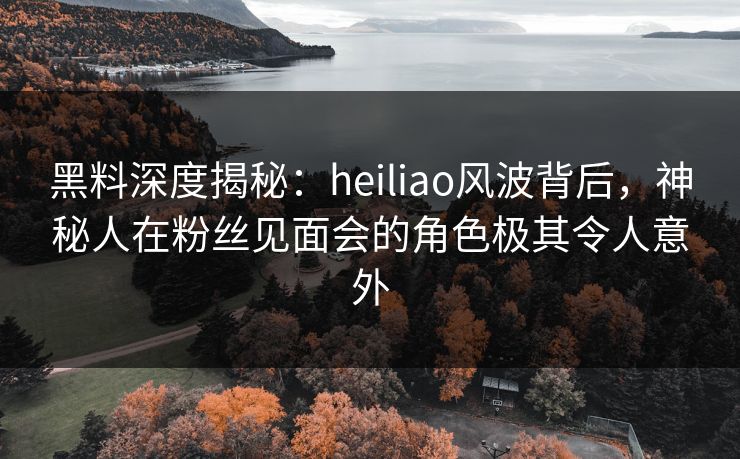 黑料深度揭秘:heiliao风波背后,神秘人在粉丝见面会的角色极其令人意外 黑料深度揭秘:heiliao风波背后,神秘人在粉丝见面会的角色极其令人意外